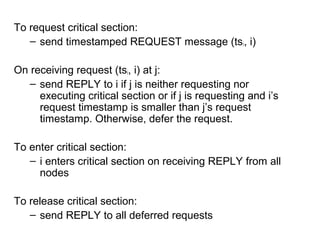 To request critical section:
– send timestamped REQUEST message (tsi, i)
On receiving request (tsi, i) at j:
– send REPLY to i if j is neither requesting nor
executing critical section or if j is requesting and i’s
request timestamp is smaller than j’s request
timestamp. Otherwise, defer the request.
To enter critical section:
– i enters critical section on receiving REPLY from all
nodes
To release critical section:
– send REPLY to all deferred requests
 