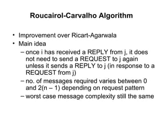 Roucairol-Carvalho Algorithm
• Improvement over Ricart-Agarwala
• Main idea
– once i has received a REPLY from j, it does
not need to send a REQUEST to j again
unless it sends a REPLY to j (in response to a
REQUEST from j)
– no. of messages required varies between 0
and 2(n – 1) depending on request pattern
– worst case message complexity still the same
 