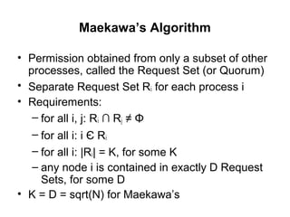 Maekawa’s Algorithm
• Permission obtained from only a subset of other
processes, called the Request Set (or Quorum)
• Separate Request Set Ri for each process i
• Requirements:
– for all i, j: Ri ∩ Rj ≠ Φ
– for all i: i Є Ri
– for all i: |Ri| = K, for some K
– any node i is contained in exactly D Request
Sets, for some D
• K = D = sqrt(N) for Maekawa’s
 