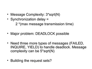 • Message Complexity: 3*sqrt(N)
• Synchronization delay =
2 *(max message transmission time)
• Major problem: DEADLOCK possible
• Need three more types of messages (FAILED,
INQUIRE, YIELD) to handle deadlock. Message
complexity can be 5*sqrt(N)
• Building the request sets?
 