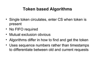 Token based Algorithms
• Single token circulates, enter CS when token is
present
• No FIFO required
• Mutual exclusion obvious
• Algorithms differ in how to find and get the token
• Uses sequence numbers rather than timestamps
to differentiate between old and current requests
 
