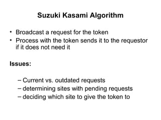 Suzuki Kasami Algorithm
• Broadcast a request for the token
• Process with the token sends it to the requestor
if it does not need it
Issues:
– Current vs. outdated requests
– determining sites with pending requests
– deciding which site to give the token to
 