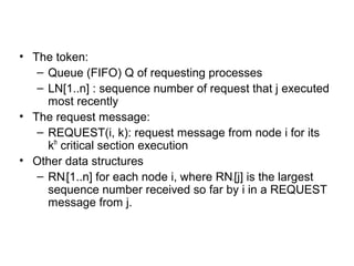 • The token:
– Queue (FIFO) Q of requesting processes
– LN[1..n] : sequence number of request that j executed
most recently
• The request message:
– REQUEST(i, k): request message from node i for its
kth
critical section execution
• Other data structures
– RNi[1..n] for each node i, where RNi[j] is the largest
sequence number received so far by i in a REQUEST
message from j.
 