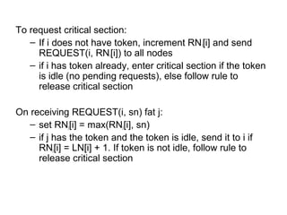To request critical section:
– If i does not have token, increment RNi[i] and send
REQUEST(i, RNi[i]) to all nodes
– if i has token already, enter critical section if the token
is idle (no pending requests), else follow rule to
release critical section
On receiving REQUEST(i, sn) fat j:
– set RNj[i] = max(RNj[i], sn)
– if j has the token and the token is idle, send it to i if
RNj[i] = LN[i] + 1. If token is not idle, follow rule to
release critical section
 