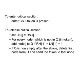 To enter critical section:
– enter CS if token is present
To release critical section:
– set LN[i] = RNi[i]
– For every node j which is not in Q (in token),
add node j to Q if RNi[ j ] = LN[ j ] + 1
– If Q is non empty after the above, delete first
node from Q and send the token to that node
 