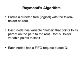 Raymond’s Algorithm
• Forms a directed tree (logical) with the token-
holder as root
• Each node has variable “Holder” that points to its
parent on the path to the root. Root’s Holder
variable points to itself
• Each node i has a FIFO request queue Qi
 