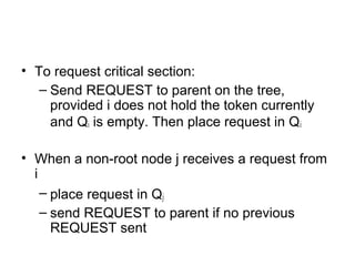 • To request critical section:
– Send REQUEST to parent on the tree,
provided i does not hold the token currently
and Qi is empty. Then place request in Qi
• When a non-root node j receives a request from
i
– place request in Qj
– send REQUEST to parent if no previous
REQUEST sent
 
