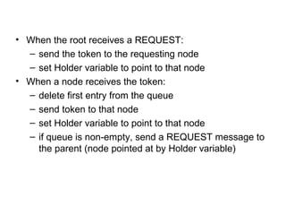 • When the root receives a REQUEST:
– send the token to the requesting node
– set Holder variable to point to that node
• When a node receives the token:
– delete first entry from the queue
– send token to that node
– set Holder variable to point to that node
– if queue is non-empty, send a REQUEST message to
the parent (node pointed at by Holder variable)
 
