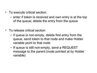 • To execute critical section:
– enter if token is received and own entry is at the top
of the queue; delete the entry from the queue
• To release critical section
– if queue is non-empty, delete first entry from the
queue, send token to that node and make Holder
variable point to that node
– If queue is still non-empty, send a REQUEST
message to the parent (node pointed at by Holder
variable)
 