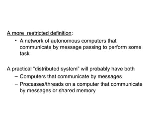 A more restricted definition:
• A network of autonomous computers that
communicate by message passing to perform some
task
A practical “distributed system” will probably have both
– Computers that communicate by messages
– Processes/threads on a computer that communicate
by messages or shared memory
 