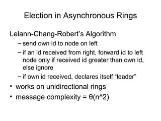 Election in Asynchronous Rings
Lelann-Chang-Robert’s Algorithm
– send own id to node on left
– if an id received from right, forward id to left
node only if received id greater than own id,
else ignore
– if own id received, declares itself “leader”
• works on unidirectional rings
• message complexity = θ(n^2)
 