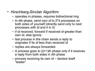 • Hirschberg-Sinclair Algorithm
– operates in phases, requires bidirectional ring
– In kth phase, send own id to 2^k processes on
both sides of yourself (directly send only to next
processes with id and k in it)
– if id received, forward if received id greater than
own id, else ignore
– last process in the chain sends a reply to
originator if its id less than received id
– replies are always forwarded
– A process goes to (k+1)th phase only if it receives
a reply from both sides in kth phase
– process receiving its own id – declare itself
“leader”
 