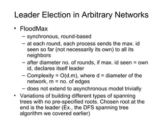 Leader Election in Arbitrary Networks
• FloodMax
– synchronous, round-based
– at each round, each process sends the max. id
seen so far (not necessarily its own) to all its
neighbors
– after diameter no. of rounds, if max. id seen = own
id, declares itself leader
– Complexity = O(d.m), where d = diameter of the
network, m = no. of edges
– does not extend to asynchronous model trivially
• Variations of building different types of spanning
trees with no pre-specified roots. Chosen root at the
end is the leader (Ex., the DFS spanning tree
algorithm we covered earlier)
 