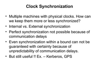 Clock Synchronization
• Multiple machines with physical clocks. How can
we keep them more or less synchronized?
• Internal vs. External synchronization
• Perfect synchronization not possible because of
communication delays
• Even synchronization within a bound can not be
guaranteed with certainty because of
unpredictability of communication delays.
• But still useful !! Ex. – Kerberos, GPS
 