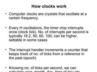 How clocks work
• Computer clocks are crystals that oscillate at a
certain frequency
• Every H oscillations, the timer chip interrupts
once (clock tick). No. of interrupts per second is
typically 18.2, 50, 60, 100; can be higher,
settable in some cases
• The interrupt handler increments a counter that
keeps track of no. of ticks from a reference in
the past (epoch)
• Knowing no. of ticks per second, we can
 