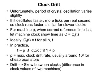 Clock Drift
• Unfortunately, period of crystal oscillation varies
slightly
• If it oscillates faster, more ticks per real second,
so clock runs faster; similar for slower clocks
• For machine p, when correct reference time is t,
let machine clock show time as C = Cp(t)
• Ideally, Cp(t) = t for all p, t
• In practice,
1 – ρ ≤ dC/dt ≤ 1 + ρ
• ρ = max. clock drift rate, usually around 10-5 for
cheap oscillators
• Drift => Skew between clocks (difference in
clock values of two machines)
 