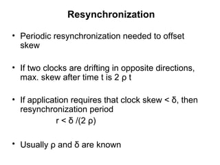 Resynchronization
• Periodic resynchronization needed to offset
skew
• If two clocks are drifting in opposite directions,
max. skew after time t is 2 ρ t
• If application requires that clock skew < δ, then
resynchronization period
r < δ /(2 ρ)
• Usually ρ and δ are known
 