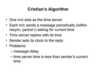 Cristian’s Algorithm
• One m/c acts as the time server
• Each m/c sends a message periodically (within
resync. period r) asking for current time
• Time server replies with its time
• Sender sets its clock to the reply
• Problems:
– message delay
– time server time is less than sender’s current
time
 