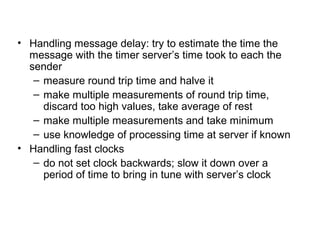 • Handling message delay: try to estimate the time the
message with the timer server’s time took to each the
sender
– measure round trip time and halve it
– make multiple measurements of round trip time,
discard too high values, take average of rest
– make multiple measurements and take minimum
– use knowledge of processing time at server if known
• Handling fast clocks
– do not set clock backwards; slow it down over a
period of time to bring in tune with server’s clock
 