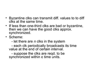 • Byzantine clks can transmit diff. values to to diff
clks at the same time.
• If less than one-third clks are bad or byzantine,
then we can have the good clks approx.
synchronized.
• Scheme:
- let there are n clks in the system
- each clk periodically broadcasts its time
value at the end of certain interval.
- suppose the clks are reqd. to be
synchronized within є time units.
 