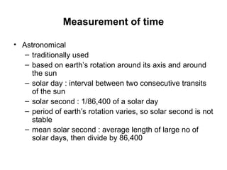 Measurement of time
• Astronomical
– traditionally used
– based on earth’s rotation around its axis and around
the sun
– solar day : interval between two consecutive transits
of the sun
– solar second : 1/86,400 of a solar day
– period of earth’s rotation varies, so solar second is not
stable
– mean solar second : average length of large no of
solar days, then divide by 86,400
 