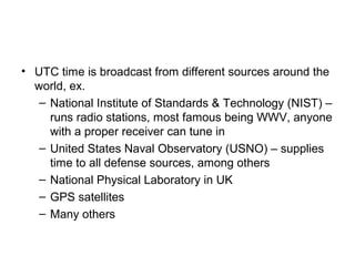 • UTC time is broadcast from different sources around the
world, ex.
– National Institute of Standards & Technology (NIST) –
runs radio stations, most famous being WWV, anyone
with a proper receiver can tune in
– United States Naval Observatory (USNO) – supplies
time to all defense sources, among others
– National Physical Laboratory in UK
– GPS satellites
– Many others
 