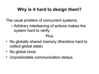 Why is it hard to design them?
The usual problem of concurrent systems:
– Arbitrary interleaving of actions makes the
system hard to verify
Plus
• No globally shared memory (therefore hard to
collect global state)
• No global clock
• Unpredictable communication delays
 