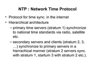 NTP : Network Time Protocol
• Protocol for time sync. in the internet
• Hierarchical architecture
– primary time servers (stratum 1) synchronize
to national time standards via radio, satellite
etc.
– secondary servers and clients (stratum 2, 3,
…) synchronize to primary servers in a
hierrachical manner (stratum 2 servers sync.
with stratum 1, startum 3 with stratum 2 etc.).
 