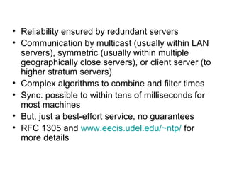 • Reliability ensured by redundant servers
• Communication by multicast (usually within LAN
servers), symmetric (usually within multiple
geographically close servers), or client server (to
higher stratum servers)
• Complex algorithms to combine and filter times
• Sync. possible to within tens of milliseconds for
most machines
• But, just a best-effort service, no guarantees
• RFC 1305 and www.eecis.udel.edu/~ntp/ for
more details
 