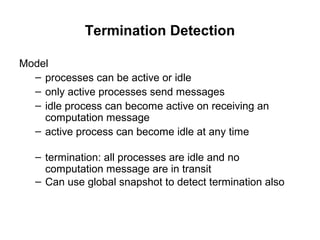 Termination Detection
Model
– processes can be active or idle
– only active processes send messages
– idle process can become active on receiving an
computation message
– active process can become idle at any time
– termination: all processes are idle and no
computation message are in transit
– Can use global snapshot to detect termination also
 