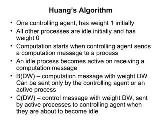 Huang’s Algorithm
• One controlling agent, has weight 1 initially
• All other processes are idle initially and has
weight 0
• Computation starts when controlling agent sends
a computation message to a process
• An idle process becomes active on receiving a
computation message
• B(DW) – computation message with weight DW.
Can be sent only by the controlling agent or an
active process
• C(DW) – control message with weight DW, sent
by active processes to controlling agent when
they are about to become idle
 