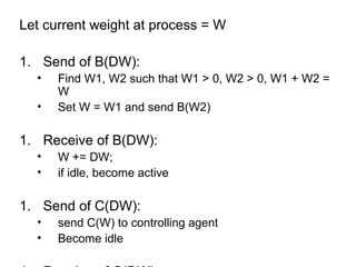 Let current weight at process = W
1. Send of B(DW):
• Find W1, W2 such that W1 > 0, W2 > 0, W1 + W2 =
W
• Set W = W1 and send B(W2)
1. Receive of B(DW):
• W += DW;
• if idle, become active
1. Send of C(DW):
• send C(W) to controlling agent
• Become idle
 