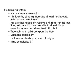 Flooding Algorithm
– starts from a given root r
– r initiates by sending message M to all neighbours,
sets its own parent to nil
– For all other nodes, on receiving M from i for the first
time, set parent to i and send M to all neighbors
except i. Ignore any M received after that
– Tree built is an arbitrary spanning tree
– Message complexity
= 2m – (n -1) where m = no of edges
– Time complexity ??
 