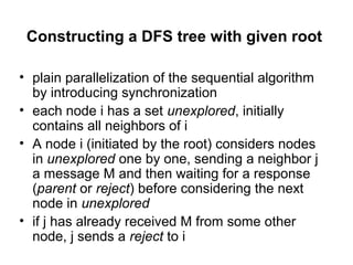 Constructing a DFS tree with given root
• plain parallelization of the sequential algorithm
by introducing synchronization
• each node i has a set unexplored, initially
contains all neighbors of i
• A node i (initiated by the root) considers nodes
in unexplored one by one, sending a neighbor j
a message M and then waiting for a response
(parent or reject) before considering the next
node in unexplored
• if j has already received M from some other
node, j sends a reject to i
 