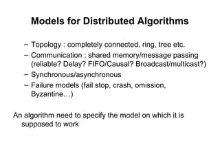 Models for Distributed Algorithms
– Topology : completely connected, ring, tree etc.
– Communication : shared memory/message passing
(reliable? Delay? FIFO/Causal? Broadcast/multicast?)
– Synchronous/asynchronous
– Failure models (fail stop, crash, omission,
Byzantine…)
An algorithm need to specify the model on which it is
supposed to work
 