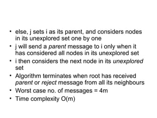 • else, j sets i as its parent, and considers nodes
in its unexplored set one by one
• j will send a parent message to i only when it
has considered all nodes in its unexplored set
• i then considers the next node in its unexplored
set
• Algorithm terminates when root has received
parent or reject message from all its neighbours
• Worst case no. of messages = 4m
• Time complexity O(m)
 