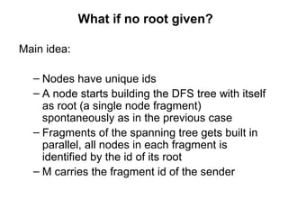 What if no root given?
Main idea:
– Nodes have unique ids
– A node starts building the DFS tree with itself
as root (a single node fragment)
spontaneously as in the previous case
– Fragments of the spanning tree gets built in
parallel, all nodes in each fragment is
identified by the id of its root
– M carries the fragment id of the sender
 