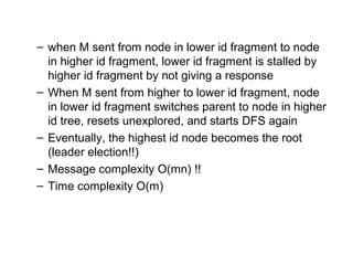– when M sent from node in lower id fragment to node
in higher id fragment, lower id fragment is stalled by
higher id fragment by not giving a response
– When M sent from higher to lower id fragment, node
in lower id fragment switches parent to node in higher
id tree, resets unexplored, and starts DFS again
– Eventually, the highest id node becomes the root
(leader election!!)
– Message complexity O(mn) !!
– Time complexity O(m)
 