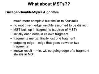 What about MSTs??
Gallager-Humblet-Spira Algorithm
– much more complex! but similar to Kruskal’s
– no root given, edge weights assumed to be distinct
– MST built up in fragments (subtree of MST)
– initially each node in its own fragment
– fragments merge, finally just one fragment
– outgoing edge – edge that goes between two
fragments
– known result – min. wt. outgoing edge of a fragment
always in MST
 
