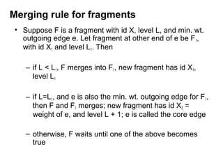 Merging rule for fragments
• Suppose F is a fragment with id X, level L, and min. wt.
outgoing edge e. Let fragment at other end of e be F1,
with id X1 and level L1. Then
– if L < L1, F merges into F1, new fragment has id X1,
level L1
– if L=L1, and e is also the min. wt. outgoing edge for F1,
then F and F1 merges; new fragment has id X2 =
weight of e, and level L + 1; e is called the core edge
– otherwise, F waits until one of the above becomes
true
 