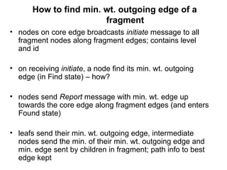 How to find min. wt. outgoing edge of a
fragment
• nodes on core edge broadcasts initiate message to all
fragment nodes along fragment edges; contains level
and id
• on receiving initiate, a node find its min. wt. outgoing
edge (in Find state) – how?
• nodes send Report message with min. wt. edge up
towards the core edge along fragment edges (and enters
Found state)
• leafs send their min. wt. outgoing edge, intermediate
nodes send the min. of their min. wt. outgoing edge and
min. edge sent by children in fragment; path info to best
edge kept
 