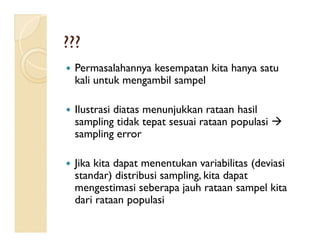  Permasalahannya kesempatan kita hanya satu
kali untuk mengambil sampel
 Ilustrasi diatas menunjukkan rataan hasil
sampling tidak tepat sesuai rataan populasi 
??????
sampling tidak tepat sesuai rataan populasi 
sampling error
 Jika kita dapat menentukan variabilitas (deviasi
standar) distribusi sampling, kita dapat
mengestimasi seberapa jauh rataan sampel kita
dari rataan populasi
 