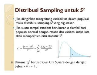 DistribusiDistribusi SamplingSampling untukuntuk SS22
 Jika diinginkan menghitung variabilitas dalam populasi
maka distribusi sampling S2 yang digunakan.
 Jika suatu sampel random berukuran n diambil dari
populasi normal dengan rataan dan variansi maka kita
akan memperoleh nilai statistik S2akan memperoleh nilai statistik S
 Dimana χ2 berdistribusi Chi Square dengan derajat
bebas v = n - 1 .
 
