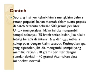 ContohContoh
 Seorang insinyur teknik kimia mengklaim bahwa
rataan populasi bahan mentah dalam suatu proses
di batch tertentu sebesar 500 grams per liter.
Untuk mengevaluasi klaim ini dia mengambil
sampel sebanyak 25 batch setiap bulan. Jika nilai t
hitung berada di antara t dan t , maka ia
sampel sebanyak 25 batch setiap bulan. Jika nilai t
hitung berada di antara −t0.05 dan t0.05, maka ia
cukup puas dengan klaim tesebut. Kesimpulan apa
yang diperoleh jika dia mengambil sampel yang
memiliki rataan 518 grams per liter dengan
standar deviasi = 40 grams? Asumsikan data
mendekati normal
 