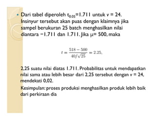  Dari tabel diperoleh t0.05=1.711 untuk v = 24.
Insinyur tersebut akan puas dengan klaimnya jika
sampel berukuran 25 batch menghasilkan nilai
diantara −1.711 dan 1.711. Jika μ= 500, maka
2,25 suatu nilai diatas 1.711. Probabilitas untuk mendapatkan
nilai sama atau lebih besar dari 2,25 tersebut dengan v = 24,
mendekati 0,02.
Kesimpulan: proses produksi menghasilkan produk lebih baik
dari perkiraan dia
 