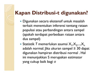KapanKapan DistribusiDistribusi--tt digunakandigunakan??
 Digunakan secara ekstensif untuk masalah
terkait menentukan inferensi tentang rataan
populasi atau perbandingan antara sampel
(apakah terdapat perbedaan rataan antara
dua sampel)dua sampel)
 Statistik T memerlukan asumsi X1,X2,...,Xn
adalah normal. Jika ukuran sampel ≥ 30 dapat
digunakan hampiran distribusi normal . Hal
ini menunjukkan S merupakan estimator
yang cukup baik bagi σ
 