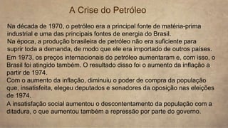 A Crise do Petróleo
Na década de 1970, o petróleo era a principal fonte de matéria-prima
industrial e uma das principais fontes de energia do Brasil.
Na época, a produção brasileira de petróleo não era suficiente para
suprir toda a demanda, de modo que ele era importado de outros países.
Em 1973, os preços internacionais do petróleo aumentaram e, com isso, o
Brasil foi atingido também. O resultado disso foi o aumento da inflação a
partir de 1974.
Com o aumento da inflação, diminuiu o poder de compra da população
que, insatisfeita, elegeu deputados e senadores da oposição nas eleições
de 1974.
A insatisfação social aumentou o descontentamento da população com a
ditadura, o que aumentou também a repressão por parte do governo.
 