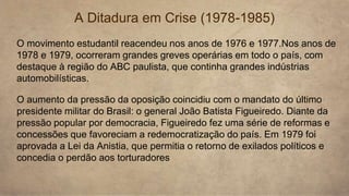 O movimento estudantil reacendeu nos anos de 1976 e 1977.Nos anos de
1978 e 1979, ocorreram grandes greves operárias em todo o país, com
destaque à região do ABC paulista, que continha grandes indústrias
automobilísticas.
A Ditadura em Crise (1978-1985)
O aumento da pressão da oposição coincidiu com o mandato do último
presidente militar do Brasil: o general João Batista Figueiredo. Diante da
pressão popular por democracia, Figueiredo fez uma série de reformas e
concessões que favoreciam a redemocratização do país. Em 1979 foi
aprovada a Lei da Anistia, que permitia o retorno de exilados políticos e
concedia o perdão aos torturadores
 