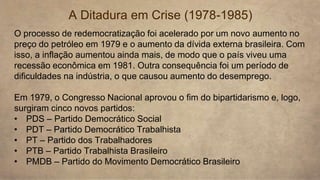 A Ditadura em Crise (1978-1985)
O processo de redemocratização foi acelerado por um novo aumento no
preço do petróleo em 1979 e o aumento da dívida externa brasileira. Com
isso, a inflação aumentou ainda mais, de modo que o país viveu uma
recessão econômica em 1981. Outra consequência foi um período de
dificuldades na indústria, o que causou aumento do desemprego.
Em 1979, o Congresso Nacional aprovou o fim do bipartidarismo e, logo,
surgiram cinco novos partidos:
• PDS – Partido Democrático Social
• PDT – Partido Democrático Trabalhista
• PT – Partido dos Trabalhadores
• PTB – Partido Trabalhista Brasileiro
• PMDB – Partido do Movimento Democrático Brasileiro
 