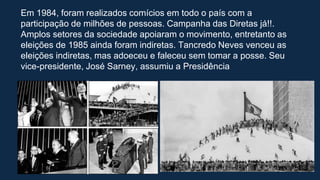 Em 1984, foram realizados comícios em todo o país com a
participação de milhões de pessoas. Campanha das Diretas já!!.
Amplos setores da sociedade apoiaram o movimento, entretanto as
eleições de 1985 ainda foram indiretas. Tancredo Neves venceu as
eleições indiretas, mas adoeceu e faleceu sem tomar a posse. Seu
vice-presidente, José Sarney, assumiu a Presidência
 